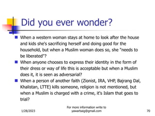 1/28/2023
For more information write to
yawarbaig@gmail.com 70
 When a western woman stays at home to look after the house
and kids she's sacrificing herself and doing good for the
household, but when a Muslim woman does so, she "needs to
be liberated"?
 When anyone chooses to express their identity in the form of
their dress or way of life this is acceptable but when a Muslim
does it, it is seen as adversarial?
 When a person of another faith (Zionist, IRA, VHP, Bajrang Dal,
Khalistan, LTTE) kills someone, religion is not mentioned, but
when a Muslim is charged with a crime, it's Islam that goes to
trial?
Did you ever wonder?
 