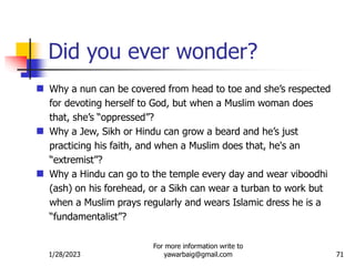1/28/2023
For more information write to
yawarbaig@gmail.com 71
 Why a nun can be covered from head to toe and she’s respected
for devoting herself to God, but when a Muslim woman does
that, she’s “oppressed”?
 Why a Jew, Sikh or Hindu can grow a beard and he’s just
practicing his faith, and when a Muslim does that, he's an
“extremist”?
 Why a Hindu can go to the temple every day and wear viboodhi
(ash) on his forehead, or a Sikh can wear a turban to work but
when a Muslim prays regularly and wears Islamic dress he is a
“fundamentalist”?
Did you ever wonder?
 