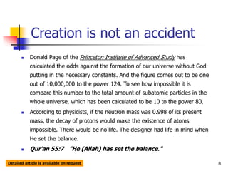 8
Creation is not an accident
 Donald Page of the Princeton Institute of Advanced Study has
calculated the odds against the formation of our universe without God
putting in the necessary constants. And the figure comes out to be one
out of 10,000,000 to the power 124. To see how impossible it is
compare this number to the total amount of subatomic particles in the
whole universe, which has been calculated to be 10 to the power 80.
 According to physicists, if the neutron mass was 0.998 of its present
mass, the decay of protons would make the existence of atoms
impossible. There would be no life. The designer had life in mind when
He set the balance.
 Qur’an 55:7 "He (Allah) has set the balance."
Detailed article is available on request
 