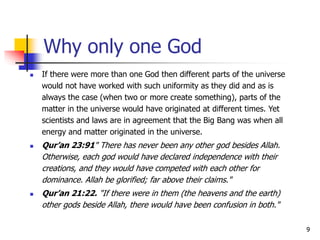 9
Why only one God
 If there were more than one God then different parts of the universe
would not have worked with such uniformity as they did and as is
always the case (when two or more create something), parts of the
matter in the universe would have originated at different times. Yet
scientists and laws are in agreement that the Big Bang was when all
energy and matter originated in the universe.
 Qur’an 23:91" There has never been any other god besides Allah.
Otherwise, each god would have declared independence with their
creations, and they would have competed with each other for
dominance. Allah be glorified; far above their claims."
 Qur’an 21:22. "If there were in them (the heavens and the earth)
other gods beside Allah, there would have been confusion in both."
 