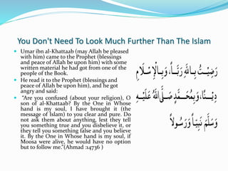 You Don't Need To Look Much Further Than The Islam
 Umar ibn al-Khattaab (may Allah be pleased
with him) came to the Prophet (blessings
and peace of Allah be upon him) with some
written material he had got from one of the
people of the Book.
 He read it to the Prophet (blessings and
peace of Allah be upon him), and he got
angry and said:
 “Are you confused (about your religion), O
son of al-Khattaab? By the One in Whose
hand is my soul, I have brought it (the
message of Islam) to you clear and pure. Do
not ask them about anything, lest they tell
you something true and you disbelieve it, or
they tell you something false and you believe
it. By the One in Whose hand is my soul, if
Moosa were alive, he would have no option
but to follow me.”(Ahmad :14736 )
 