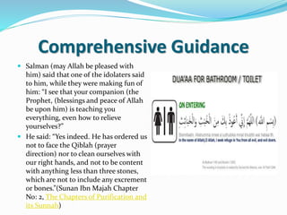 Comprehensive Guidance
 Salman (may Allah be pleased with
him) said that one of the idolaters said
to him, while they were making fun of
him: “I see that your companion (the
Prophet, (blessings and peace of Allah
be upon him) is teaching you
everything, even how to relieve
yourselves?”
 He said: “Yes indeed. He has ordered us
not to face the Qiblah (prayer
direction) nor to clean ourselves with
our right hands, and not to be content
with anything less than three stones,
which are not to include any excrement
or bones.”(Sunan Ibn Majah Chapter
No: 2, The Chapters of Purification and
its Sunnah)
 