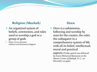 Religion (Mazhab) Deen
 An organized system of
beliefs, ceremonies, and rules
used to worship a god or a
group of gods
 (http://www.merriam-
webster.com/dictionary/religion)
 Deen is a submission,
following and worship by
man for the creator, the ruler,
the subjugator in a
comprehensive system of life
with all its belief, intellectual,
moral and practical
aspects.(Friday speech was delivered
by Imam Mohamed Baianonie at the
Islamic Center of Raleigh, N. C., on
December 27,1996)
 