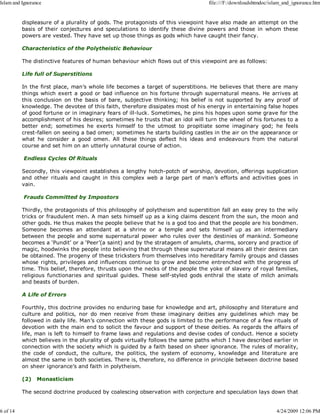 displeasure of a plurality of gods. The protagonists of this viewpoint have also made an attempt on the
basis of their conjectures and speculations to identify these divine powers and those in whom these
powers are vested. They have set up those things as gods which have caught their fancy.
Characteristics of the Polytheistic Behaviour
The distinctive features of human behaviour which flows out of this viewpoint are as follows:
Life full of Superstitions
In the first place, man’s whole life becomes a target of superstitions. He believes that there are many
things which exert a good or bad influence on his fortune through supernatural means. He arrives at
this conclusion on the basis of bare, subjective thinking; his belief is not supported by any proof of
knowledge. The devotee of this faith, therefore dissipates most of his energy in entertaining false hopes
of good fortune or in imaginary fears of ill-luck. Sometimes, he pins his hopes upon some grave for the
accomplishment of his desires; sometimes he trusts that an idol will turn the wheel of his fortunes to a
better end; sometimes he exerts himself to the utmost to propitiate some imaginary god; he feels
crest-fallen on seeing a bad omen; sometimes he starts building castles in the air on the appearance or
what he consider a good omen. All these things deflect his ideas and endeavours from the natural
course and set him on an utterly unnatural course of action.
Endless Cycles Of Rituals
Secondly, this viewpoint establishes a lengthy hotch-potch of worship, devotion, offerings supplication
and other rituals and caught in this complex web a large part of man’s efforts and activities goes in
vain.
Frauds Committed by Impostors
Thirdly, the protagonists of this philosophy of polytheism and superstition fall an easy prey to the wily
tricks or fraudulent men. A man sets himself up as a king claims descent from the sun, the moon and
other gods. He thus makes the people believe that he is a god too and that the people are his bondmen.
Someone becomes an attendant at a shrine or a temple and sets himself up as an intermediary
between the people and some supernatural power who rules over the destinies of mankind. Someone
becomes a ‘Pundit’ or a ‘Peer’(a saint) and by the stratagem of amulets, charms, sorcery and practice of
magic, hoodwinks the people into believing that through these supernatural means all their desires can
be obtained. The progeny of these tricksters from themselves into hereditary family groups and classes
whose rights, privileges and influences continue to grow and become entrenched with the progress of
time. This belief, therefore, thrusts upon the necks of the people the yoke of slavery of royal families,
religious functionaries and spiritual guides. These self-styled gods enthral the state of milch animals
and beasts of burden.
A Life of Errors
Fourthly, this doctrine provides no enduring base for knowledge and art, philosophy and literature and
culture and politics, nor do men receive from these imaginary deities any guidelines which may be
followed in daily life. Man’s connection with these gods is limited to the performance of a few rituals of
devotion with the main end to solicit the favour and support of these deities. As regards the affairs of
life, man is left to himself to frame laws and regulations and devise codes of conduct. Hence a society
which believes in the plurality of gods virtually follows the same paths which I have described earlier in
connection with the society which is guided by a faith based on sheer ignorance. The rules of morality,
the code of conduct, the culture, the politics, the system of economy, knowledge and literature are
almost the same in both societies. There is, therefore, no difference in principle between doctrine based
on sheer ignorance’s and faith in polytheism.
(2) Monasticism
The second doctrine produced by coalescing observation with conjecture and speculation lays down that
Islam and Ignorance file:///F:/downloadshtmdoc/islam_and_ignorance.htm
6 of 14 4/24/2009 12:06 PM
 