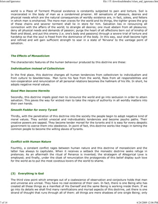 world is a Place of Torment Physical existence is constantly subjected to pain and torture. Soil is
incarcerated in the body of man as a condemned prisoner. All sensations of pleasure, desires and
physical needs which are the natural consequences of worldly existence are, in fact, yokes, and fetters
in which man is enchained. The more man craves for the world and its things, the tighter grows the grip
of these chains and severer torment shall lie in store for him. Salvation lies in renouncing all
connection with the affairs of the world; to strangle all desires; one must abstain from all pleasures;
deny all physical needs and demands of passion; purge the heart of all affections born out of kinship of
flesh and blood, and put this enemy (i.e. one’s body and passions) through a severe trial of torture and
hardship so that the soul is freed from the dominance of the body. In this way, soul shall become light
and refined and will gain sufficient strength to soar in a state of ‘Nirvana’ to the vantage point of
salvation.
The Effects of Monasticism
The characteristic features of the human behaviour produced by this doctrine are these:
Individualism instead of Collectivism
In the first place, this doctrine changes all human tendencies from collectivism to individualism and
from culture to bewilderness. Man turns his face from the world, flees from all responsibilities and
non-cooperation and renunciation of all personal relations becomes the hallmark of his life. In short, he
adopts negative moral values.
Good Men become Hermits
Secondly, this doctrine impels good men to renounce the world and go into seclusion in order to attain
salvation. This paves the way for wicked man to take the reigns of authority in all worldly matters into
their own hands.
Smooth Fodder for every Tyrant
Thirdly, with the penetration of this doctrine into the society the people begin to adopt negative kind of
moral values. They exhibit unsocial and individualistic tendencies and become psycho paths. Their
creative powers are sapped. They become tender morsel for the tyrants and it is easy for every despotic
government to coerce them into obedience. In point of fact, this doctrine works like magic in taming the
common people to become the willing slaves of tyrants.
Conflict with Human Nature
Fourthly, a constant conflict rages between human nature and this doctrine of monasticism and the
latter has always to capitulate. When it receives a setback the monastic doctrine seeks refuge in
pretences. As an aftermath the ritual of Penance is invented; the stratagem of Allegorical Love is
employed; and finally, under the cloak of renunciation the protagonists of this belief display such love
for the world as to put the most covetous lovers of the world to shame.
(3) Everything is God
The third view point which emerges out of a coalescence of observation and conjecture holds that man
and universe are unreal. They have no real existence of their own. In fact, there is one Being who has
created all these things as a manifest of His Ownself and the same Being is working inside them. If we
go into its details we shall find many ramifications and myriad aspects of this doctrine, yet there is one
strand of thought that runs through all of them: all things are mere shadows of one single Being; only
Islam and Ignorance file:///F:/downloadshtmdoc/islam_and_ignorance.htm
7 of 14 4/24/2009 12:06 PM
 