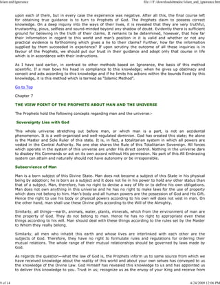 upon each of them, but in every case the experience was negative. After all this, the final course left
for obtaining true guidance is to turn to Prophets of God. The Prophets claim to possess correct
knowledge. On a deep inquiry into the ways of their lives, it is revealed that they are very truthful,
trustworthy, pious, selfless and sound-minded beyond any shadow of doubt. Evidently there is sufficient
ground for believing in the truth of their claims. It remains to be determined, however, that how far
their information in regard to this world and man’s position in it is valid and whether or not any
practical evidence is forthcoming which gives a lie to their claims? Further, how far the information
supplied by them succeeded in experience? If upon scrutiny the outcome of all these inquiries is in
favour of the Prophets, we should put our trust in their guidance and adopt only that course in life
which is in accordance with their instructions.
As I have said earlier, in contrast to other methods based on Ignorance, the basis of this method
scientific. If a man bows his head in compliance to this knowledge; when he gives up obstinacy and
conceit and acts according to this knowledge and if he limits his actions within the bounds fixed by this
knowledge, it is this method which is termed as “Islamic Method”.
Go to Top
Chapter 7
THE VIEW POINT OF THE PROPHETS ABOUT MAN AND THE UNIVERSE
The Prophets hold the following concepts regarding man and the universe:-
Sovereignty Lies with God
This whole universe stretching out before man, or which man is a part, is not an accidental
phenomenon. It is a well-organised and well-regulated dominion. God has created this state; He alone
is the Master and Sole Ruler of this state. It is, in fact, a totalitarian system in which all powers are
vested in the Central Authority. No one else shares the Rule of this Totalitarian Sovereign. All forces
which operate in the system of this universe are under His direct control. Nothing in the universe dare
to disobey His Commands or act on its own accord without His permission. No part of this All Embracing
system can attain and naturally should not have autonomy or be irresponsible.
Subservience of Man
Man is a born subject of this Divine State. Man does not become a subject of this State in his physical
being by adoption; he is born as a subject and it does not lie in his power to hold any other status than
that of a subject. Man, therefore, has no right to devise a way of life or to define his own obligations.
Man does not own anything in this universe and he has no right to make laws for the use of property
which does not belong to him. Man’s body and all human powers are the possession of God and His Gift.
Hence the right to use his body or physical powers according to his own will does not vest in man. On
the other hand, man shall use these Divine gifts according to the Will of the Almighty.
Similarly, all things---earth, animals, water, plants, minerals, which from the environment of man are
the property of God. They do not belong to man. Hence he has no right to appropriate even these
things according to his will. Man should deal with these things according to the rules set by the Master
to Whom they really belong.
Similarly, all men who inhabit this earth and whose lives are interlinked with each other are the
subjects of God. Therefore, they have no right to formulate rules and regulations for ordering their
mutual relations. The whole range of their mutual relationships should be governed by laws made by
God.
As regards the question—what the law of God is, the Prophets inform us to same source from which we
have received knowledge about the reality of this world and about your own selves has conveyed to us
the knowledge of the Divine Law. God Himself has revealed this knowledge to us and has appointed us
to deliver this knowledge to you. Trust in us; recognize us as the envoy of your King and receive from
Islam and Ignorance file:///F:/downloadshtmdoc/islam_and_ignorance.htm
9 of 14 4/24/2009 12:06 PM
 
