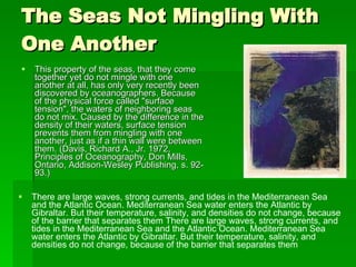 The Seas Not Mingling With One Another  This property of the seas, that they come together yet do not mingle with one another at all, has only very recently been discovered by oceanographers. Because of the physical force called "surface tension", the waters of neighboring seas do not mix. Caused by the difference in the density of their waters, surface tension prevents them from mingling with one another, just as if a thin wall were between them. (Davis, Richard A., Jr. 1972, Principles of Oceanography, Don Mills, Ontario, Addison-Wesley Publishing, s. 92-93.) There are large waves, strong currents, and tides in the Mediterranean Sea and the Atlantic Ocean. Mediterranean Sea water enters the Atlantic by Gibraltar. But their temperature, salinity, and densities do not change, because of the barrier that separates them There are large waves, strong currents, and tides in the Mediterranean Sea and the Atlantic Ocean. Mediterranean Sea water enters the Atlantic by Gibraltar. But their temperature, salinity, and densities do not change, because of the barrier that separates them  