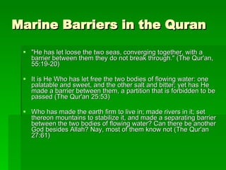 Marine Barriers in the Quran "He has let loose the two seas, converging together, with a barrier between them they do not break through." (The Qur'an, 55:19-20) It is He Who has let free the two bodies of flowing water: one palatable and sweet, and the other salt and bitter; yet has He made a barrier between them, a partition that is forbidden to be passed (The Qur'an 25:53) Who has made the earth firm to live in; made rivers in it; set thereon mountains to stabilize it, and made a separating barrier between the two bodies of flowing water? Can there be another God besides Allah? Nay, most of them know not (The Qur'an 27:61) 