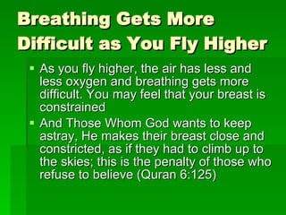 Breathing Gets More Difficult as You Fly Higher As you fly higher, the air has less and less oxygen and breathing gets more difficult. You may feel that your breast is constrained And Those Whom God wants to keep astray, He makes their breast close and constricted, as if they had to climb up to the skies; this is the penalty of those who refuse to believe (Quran 6:125) 