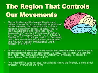 The Region That Controls Our Movements  The motivation and the foresight to plan and initiate movements occur in the anterior portion of the frontal lobes, the prefrontal area. This is a region of association cortex…(Seeley, Rod R.; Trent D. Stephens; and Philip Tate, 1996, Essentials of Anatomy & Physiology, 2. edition, St. Louis, Mosby-Year Book Inc., s. 211; Noback, Charles R.; N. L. Strominger; and R. J. Demarest, 1991, The Human Nervous System, Introduction and Review, 4. edition, Philadelphia, Lea & Febiger , s. 410-411)  In relation to its involvement in motivation, the prefrontal area is also thought to be the functional center for aggression…(Seeley, Rod R.; Trent D. Stephens; and Philip Tate, 1996, Essentials of Anatomy & Physiology, 2. edition, St. Louis, Mosby-Year Book Inc., s. 211)  "No indeed! If he does not stop, We will grab him by the forelock, a lying, sinful forelock." (The Qur'an, 96:15-16) 