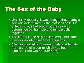 The Sex of the Baby  Until fairly recently, it was thought that a baby's sex was determined by the mother's cells. Or at least, it was believed that the sex was determined by the male and female cells together  The Quran is the only ancient book that states that sex is determined by the sperms "He has created both sexes, male and female from a drop of a sperm which has been ejected." (The Qur'an, 53:45-46) 