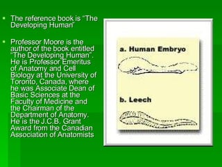The reference book is “The Developing Human” Professor Moore is the author of the book entitled “The Developing Human”. He is Professor Emeritus of Anatomy and Cell Biology at the University of Toronto, Canada, where he was Associate Dean of Basic Sciences at the Faculty of Medicine and the Chairman of the Department of Anatomy. He is the J.C.B. Grant Award from the Canadian Association of Anatomists 