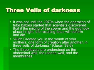 Three Veils of darkness  It was not until the 1970s when the operation of tube babies started that scientists discovered that if the mixing of the sperm and the egg took place in light, the resulting fetus will deform and die  “ Allah Created you in the womb of your mothers, one form of creation after another, in three veils of darkness” (Quran 39:6) The three layers are understood as the abdominal wall, the uterine wall, and the membranes  