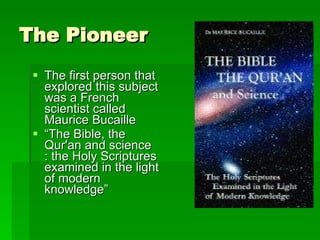 The Pioneer The first person that explored this subject was a French scientist called Maurice Bucaille “ The Bible, the Qur'an and science : the Holy Scriptures examined in the light of modern knowledge” 