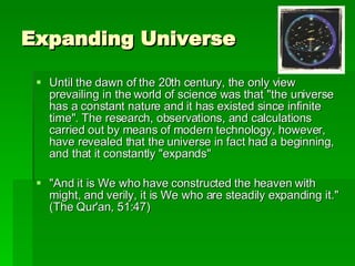 Expanding Universe Until the dawn of the 20th century, the only view prevailing in the world of science was that "the universe has a constant nature and it has existed since infinite time". The research, observations, and calculations carried out by means of modern technology, however, have revealed that the universe in fact had a beginning, and that it constantly "expands"  "And it is We who have constructed the heaven with might, and verily, it is We who are steadily expanding it." (The Qur'an, 51:47) 