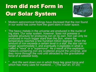 Iron did not Form in Our Solar System Modern astronomical findings have disclosed that the iron found in our world has come from the giant stars in outer space. The heavy metals in the universe are produced in the nuclei of big stars. Our solar system, however, does not possess a suitable structure for producing iron on its own. Iron can only be produced in much bigger stars than the Sun, where the temperature reaches a few hundred million degrees. When the amount of iron exceeds a certain level in a star, the star can no longer accommodate it, and eventually it explodes in what is called a "nova" or a "supernova". As a result of this explosion, meteors containing iron are scattered around the universe, and they move through the void until attracted by the gravitational force of a celestial body. "…And We sent down iron in which there lies great force and which has many uses for mankind...." (The Qur'an, 57:25) 