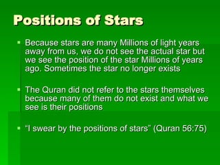 Positions of Stars Because stars are many Millions of light years away from us, we do not see the actual star but we see the position of the star Millions of years ago. Sometimes the star no longer exists The Quran did not refer to the stars themselves because many of them do not exist and what we see is their positions “ I swear by the positions of stars” (Quran 56:75) 