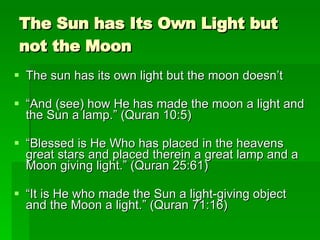 The Sun has Its Own Light but not the Moon The sun has its own light but the moon doesn’t “ And (see) how He has made the moon a light and the Sun a lamp.” (Quran 10:5) “ Blessed is He Who has placed in the heavens great stars and placed therein a great lamp and a Moon giving light.” (Quran 25:61) “ It is He who made the Sun a light-giving object and the Moon a light.” (Quran 71:16) 