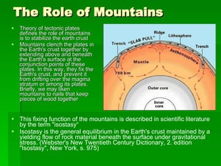 The Role of Mountains Theory of tectonic plates defines the role of mountains is to stabilize the earth crust Mountains clench the plates in the Earth's crust together by extending above and beneath the Earth's surface at the conjunction points of these plates. In this way, they fix the Earth's crust, and prevent it from drifting over the magma stratum or among its plates. Briefly, we may liken mountains to nails that keep pieces of wood together This fixing function of the mountains is described in scientific literature by the term "isostasy“ Isostasy is the general equilibrium in the Earth's crust maintained by a yielding flow of rock material beneath the surface under gravitational stress. (Webster's New Twentieth Century Dictionary, 2. edition "Isostasy", New York, s. 975) 