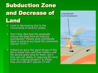 Subduction Zone and Decrease of Land Land is decreasing due to the movements of tectonic plates Don’t they See that We gradually reduce the land from its outlying boundaries? Where God commands, there is none to put back His command (Quran 13:41) Indeed we gave the good things of this life to these men and their fathers until the period grew long for them; don’t they see our ability in reducing the land from its outlying borders? Is it then they who will win? (Quran 21:44) 
