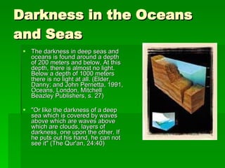 Darkness in the Oceans and Seas The darkness in deep seas and oceans is found around a depth of 200 meters and below. At this depth, there is almost no light. Below a depth of 1000 meters there is no light at all. (Elder, Danny; and John Pernetta, 1991, Oceans, London, Mitchell Beazley Publishers, s. 27) "Or like the darkness of a deep sea which is covered by waves above which are waves above which are clouds, layers of darkness, one upon the other. If he puts out his hand, he can not see it" (The Qur'an, 24:40) 
