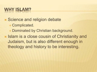 WHY ISLAM?
 Science and religion debate
 Complicated.
 Dominated by Christian background.
 Islam is a close cousin of Christianity and
Judaism, but is also different enough in
theology and history to be interesting.
 