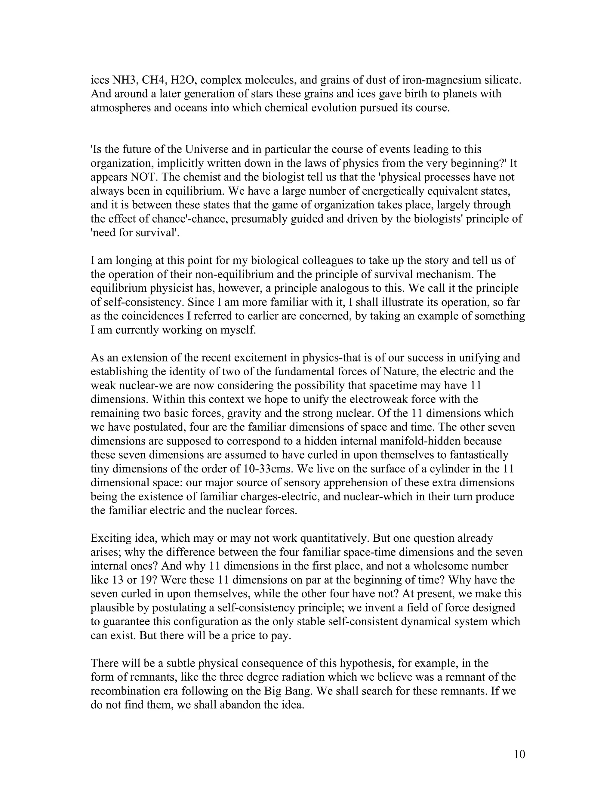 10
ices NH3, CH4, H2O, complex molecules, and grains of dust of iron-magnesium silicate.
And around a later generation of stars these grains and ices gave birth to planets with
atmospheres and oceans into which chemical evolution pursued its course.
'Is the future of the Universe and in particular the course of events leading to this
organization, implicitly written down in the laws of physics from the very beginning?' It
appears NOT. The chemist and the biologist tell us that the 'physical processes have not
always been in equilibrium. We have a large number of energetically equivalent states,
and it is between these states that the game of organization takes place, largely through
the effect of chance'-chance, presumably guided and driven by the biologists' principle of
'need for survival'.
I am longing at this point for my biological colleagues to take up the story and tell us of
the operation of their non-equilibrium and the principle of survival mechanism. The
equilibrium physicist has, however, a principle analogous to this. We call it the principle
of self-consistency. Since I am more familiar with it, I shall illustrate its operation, so far
as the coincidences I referred to earlier are concerned, by taking an example of something
I am currently working on myself.
As an extension of the recent excitement in physics-that is of our success in unifying and
establishing the identity of two of the fundamental forces of Nature, the electric and the
weak nuclear-we are now considering the possibility that spacetime may have 11
dimensions. Within this context we hope to unify the electroweak force with the
remaining two basic forces, gravity and the strong nuclear. Of the 11 dimensions which
we have postulated, four are the familiar dimensions of space and time. The other seven
dimensions are supposed to correspond to a hidden internal manifold-hidden because
these seven dimensions are assumed to have curled in upon themselves to fantastically
tiny dimensions of the order of 10-33cms. We live on the surface of a cylinder in the 11
dimensional space: our major source of sensory apprehension of these extra dimensions
being the existence of familiar charges-electric, and nuclear-which in their turn produce
the familiar electric and the nuclear forces.
Exciting idea, which may or may not work quantitatively. But one question already
arises; why the difference between the four familiar space-time dimensions and the seven
internal ones? And why 11 dimensions in the first place, and not a wholesome number
like 13 or 19? Were these 11 dimensions on par at the beginning of time? Why have the
seven curled in upon themselves, while the other four have not? At present, we make this
plausible by postulating a self-consistency principle; we invent a field of force designed
to guarantee this configuration as the only stable self-consistent dynamical system which
can exist. But there will be a price to pay.
There will be a subtle physical consequence of this hypothesis, for example, in the
form of remnants, like the three degree radiation which we believe was a remnant of the
recombination era following on the Big Bang. We shall search for these remnants. If we
do not find them, we shall abandon the idea.
 