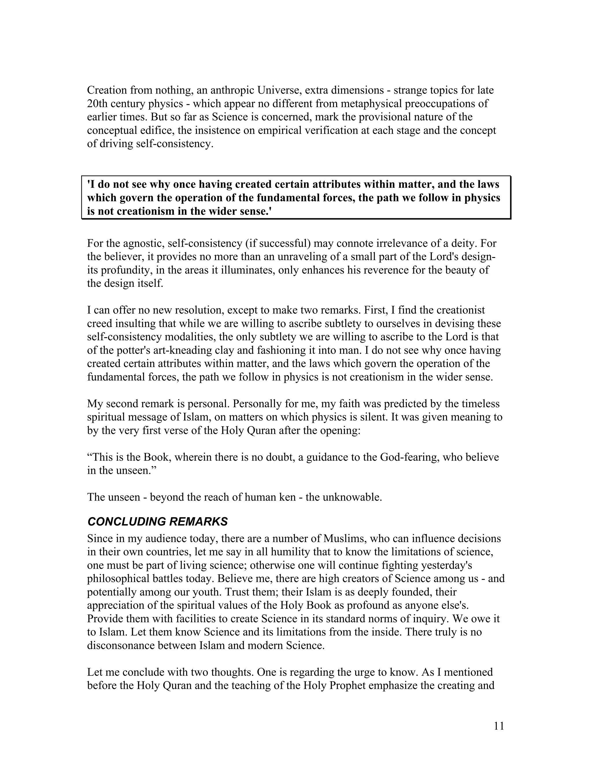 11
Creation from nothing, an anthropic Universe, extra dimensions - strange topics for late
20th century physics - which appear no different from metaphysical preoccupations of
earlier times. But so far as Science is concerned, mark the provisional nature of the
conceptual edifice, the insistence on empirical verification at each stage and the concept
of driving self-consistency.
'I do not see why once having created certain attributes within matter, and the laws
which govern the operation of the fundamental forces, the path we follow in physics
is not creationism in the wider sense.'
For the agnostic, self-consistency (if successful) may connote irrelevance of a deity. For
the believer, it provides no more than an unraveling of a small part of the Lord's design-
its profundity, in the areas it illuminates, only enhances his reverence for the beauty of
the design itself.
I can offer no new resolution, except to make two remarks. First, I find the creationist
creed insulting that while we are willing to ascribe subtlety to ourselves in devising these
self-consistency modalities, the only subtlety we are willing to ascribe to the Lord is that
of the potter's art-kneading clay and fashioning it into man. I do not see why once having
created certain attributes within matter, and the laws which govern the operation of the
fundamental forces, the path we follow in physics is not creationism in the wider sense.
My second remark is personal. Personally for me, my faith was predicted by the timeless
spiritual message of Islam, on matters on which physics is silent. It was given meaning to
by the very first verse of the Holy Quran after the opening:
“This is the Book, wherein there is no doubt, a guidance to the God-fearing, who believe
in the unseen.”
The unseen - beyond the reach of human ken - the unknowable.
CONCLUDING REMARKS
Since in my audience today, there are a number of Muslims, who can influence decisions
in their own countries, let me say in all humility that to know the limitations of science,
one must be part of living science; otherwise one will continue fighting yesterday's
philosophical battles today. Believe me, there are high creators of Science among us - and
potentially among our youth. Trust them; their Islam is as deeply founded, their
appreciation of the spiritual values of the Holy Book as profound as anyone else's.
Provide them with facilities to create Science in its standard norms of inquiry. We owe it
to Islam. Let them know Science and its limitations from the inside. There truly is no
disconsonance between Islam and modern Science.
Let me conclude with two thoughts. One is regarding the urge to know. As I mentioned
before the Holy Quran and the teaching of the Holy Prophet emphasize the creating and
 