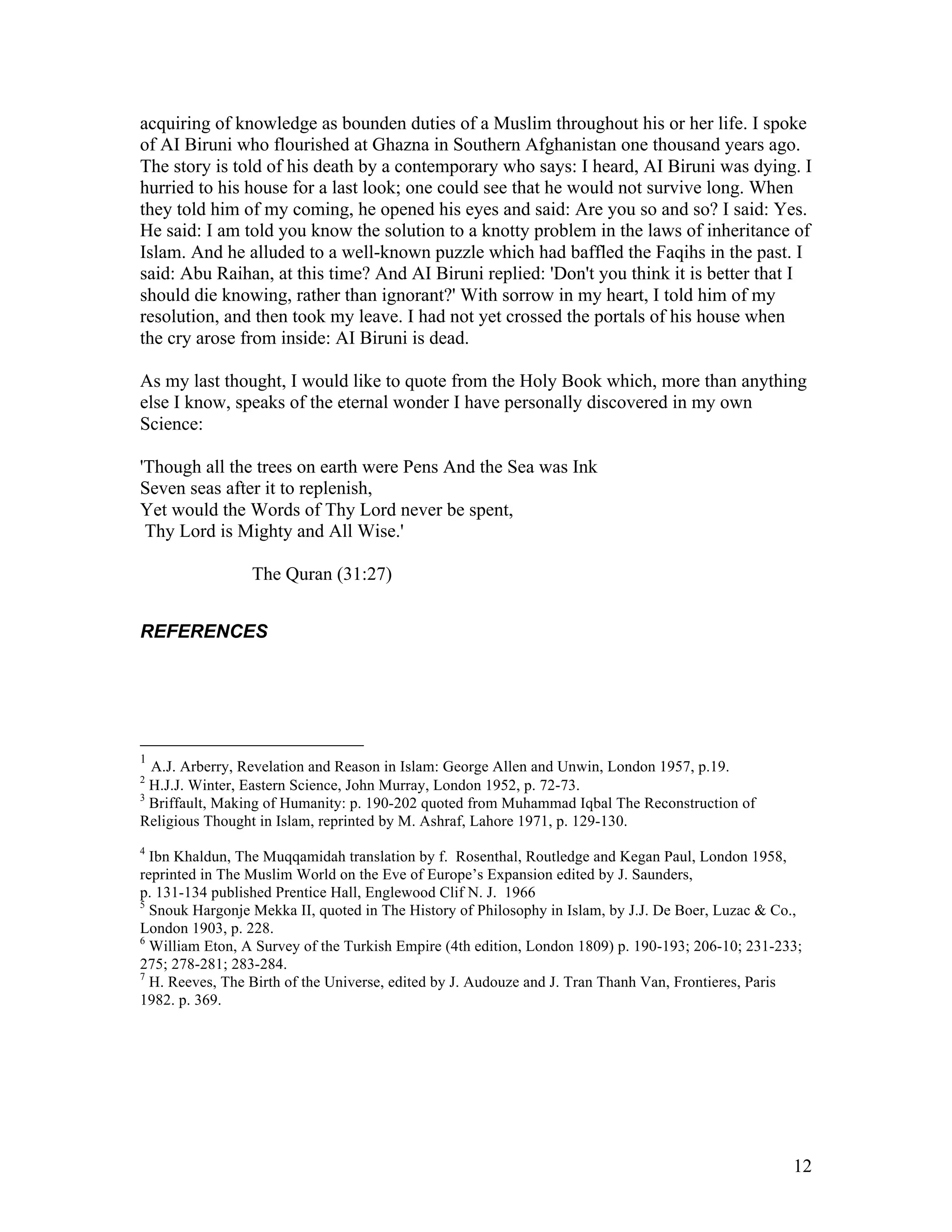 12
acquiring of knowledge as bounden duties of a Muslim throughout his or her life. I spoke
of AI Biruni who flourished at Ghazna in Southern Afghanistan one thousand years ago.
The story is told of his death by a contemporary who says: I heard, AI Biruni was dying. I
hurried to his house for a last look; one could see that he would not survive long. When
they told him of my coming, he opened his eyes and said: Are you so and so? I said: Yes.
He said: I am told you know the solution to a knotty problem in the laws of inheritance of
Islam. And he alluded to a well-known puzzle which had baffled the Faqihs in the past. I
said: Abu Raihan, at this time? And AI Biruni replied: 'Don't you think it is better that I
should die knowing, rather than ignorant?' With sorrow in my heart, I told him of my
resolution, and then took my leave. I had not yet crossed the portals of his house when
the cry arose from inside: AI Biruni is dead.
As my last thought, I would like to quote from the Holy Book which, more than anything
else I know, speaks of the eternal wonder I have personally discovered in my own
Science:
'Though all the trees on earth were Pens And the Sea was Ink
Seven seas after it to replenish,
Yet would the Words of Thy Lord never be spent,
Thy Lord is Mighty and All Wise.'
The Quran (31:27)
REFERENCES
1
A.J. Arberry, Revelation and Reason in Islam: George Allen and Unwin, London 1957, p.19.
2
H.J.J. Winter, Eastern Science, John Murray, London 1952, p. 72-73.
3
Briffault, Making of Humanity: p. 190-202 quoted from Muhammad Iqbal The Reconstruction of
Religious Thought in Islam, reprinted by M. Ashraf, Lahore 1971, p. 129-130.
4
Ibn Khaldun, The Muqqamidah translation by f. Rosenthal, Routledge and Kegan Paul, London 1958,
reprinted in The Muslim World on the Eve of Europe’s Expansion edited by J. Saunders,
p. 131-134 published Prentice Hall, Englewood Clif N. J. 1966
5
Snouk Hargonje Mekka II, quoted in The History of Philosophy in Islam, by J.J. De Boer, Luzac & Co.,
London 1903, p. 228.
6
William Eton, A Survey of the Turkish Empire (4th edition, London 1809) p. 190-193; 206-10; 231-233;
275; 278-281; 283-284.
7
H. Reeves, The Birth of the Universe, edited by J. Audouze and J. Tran Thanh Van, Frontieres, Paris
1982. p. 369.
 