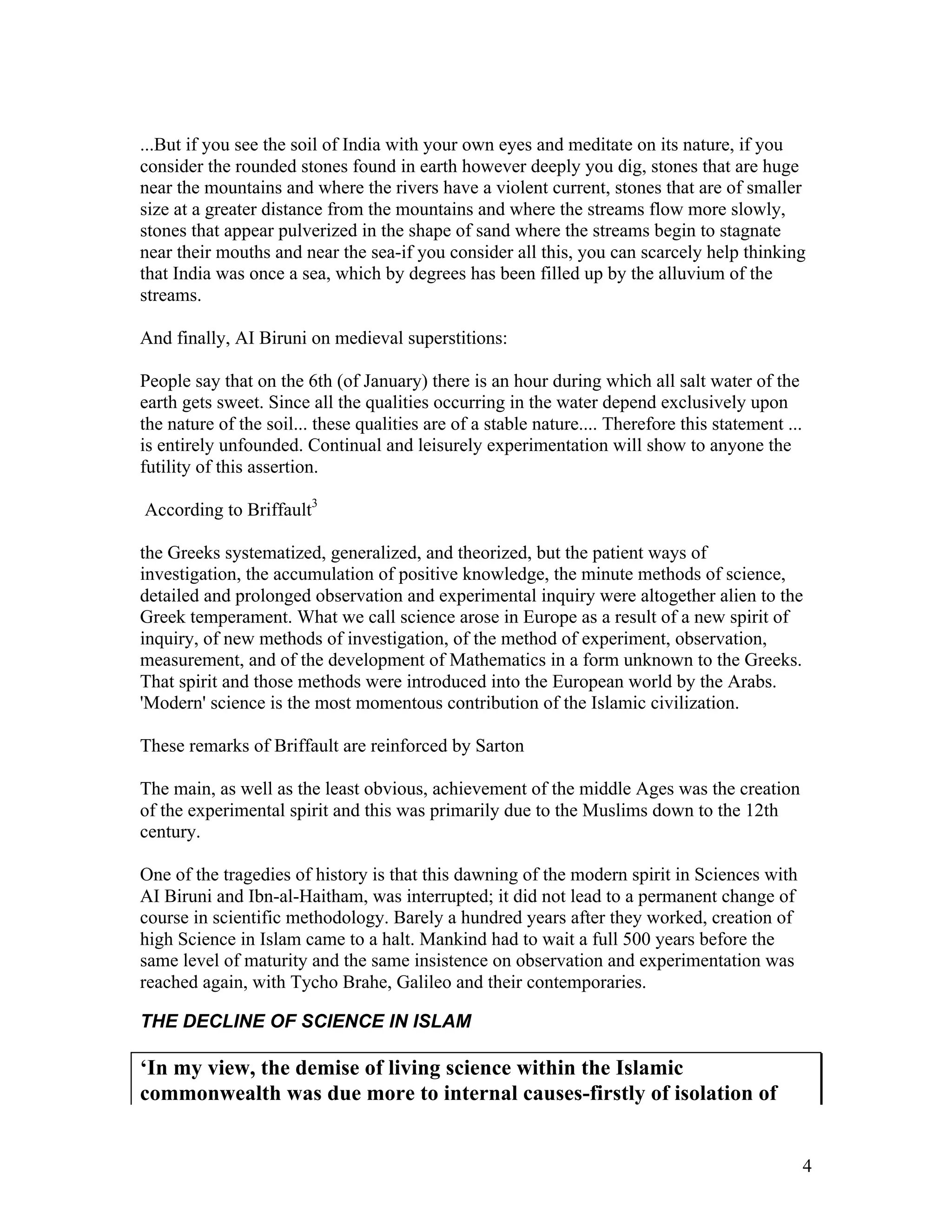 4
...But if you see the soil of India with your own eyes and meditate on its nature, if you
consider the rounded stones found in earth however deeply you dig, stones that are huge
near the mountains and where the rivers have a violent current, stones that are of smaller
size at a greater distance from the mountains and where the streams flow more slowly,
stones that appear pulverized in the shape of sand where the streams begin to stagnate
near their mouths and near the sea-if you consider all this, you can scarcely help thinking
that India was once a sea, which by degrees has been filled up by the alluvium of the
streams.
And finally, AI Biruni on medieval superstitions:
People say that on the 6th (of January) there is an hour during which all salt water of the
earth gets sweet. Since all the qualities occurring in the water depend exclusively upon
the nature of the soil... these qualities are of a stable nature.... Therefore this statement ...
is entirely unfounded. Continual and leisurely experimentation will show to anyone the
futility of this assertion.
According to Briffault3
the Greeks systematized, generalized, and theorized, but the patient ways of
investigation, the accumulation of positive knowledge, the minute methods of science,
detailed and prolonged observation and experimental inquiry were altogether alien to the
Greek temperament. What we call science arose in Europe as a result of a new spirit of
inquiry, of new methods of investigation, of the method of experiment, observation,
measurement, and of the development of Mathematics in a form unknown to the Greeks.
That spirit and those methods were introduced into the European world by the Arabs.
'Modern' science is the most momentous contribution of the Islamic civilization.
These remarks of Briffault are reinforced by Sarton
The main, as well as the least obvious, achievement of the middle Ages was the creation
of the experimental spirit and this was primarily due to the Muslims down to the 12th
century.
One of the tragedies of history is that this dawning of the modern spirit in Sciences with
AI Biruni and Ibn-al-Haitham, was interrupted; it did not lead to a permanent change of
course in scientific methodology. Barely a hundred years after they worked, creation of
high Science in Islam came to a halt. Mankind had to wait a full 500 years before the
same level of maturity and the same insistence on observation and experimentation was
reached again, with Tycho Brahe, Galileo and their contemporaries.
THE DECLINE OF SCIENCE IN ISLAM
‘In my view, the demise of living science within the Islamic
commonwealth was due more to internal causes-firstly of isolation of
 