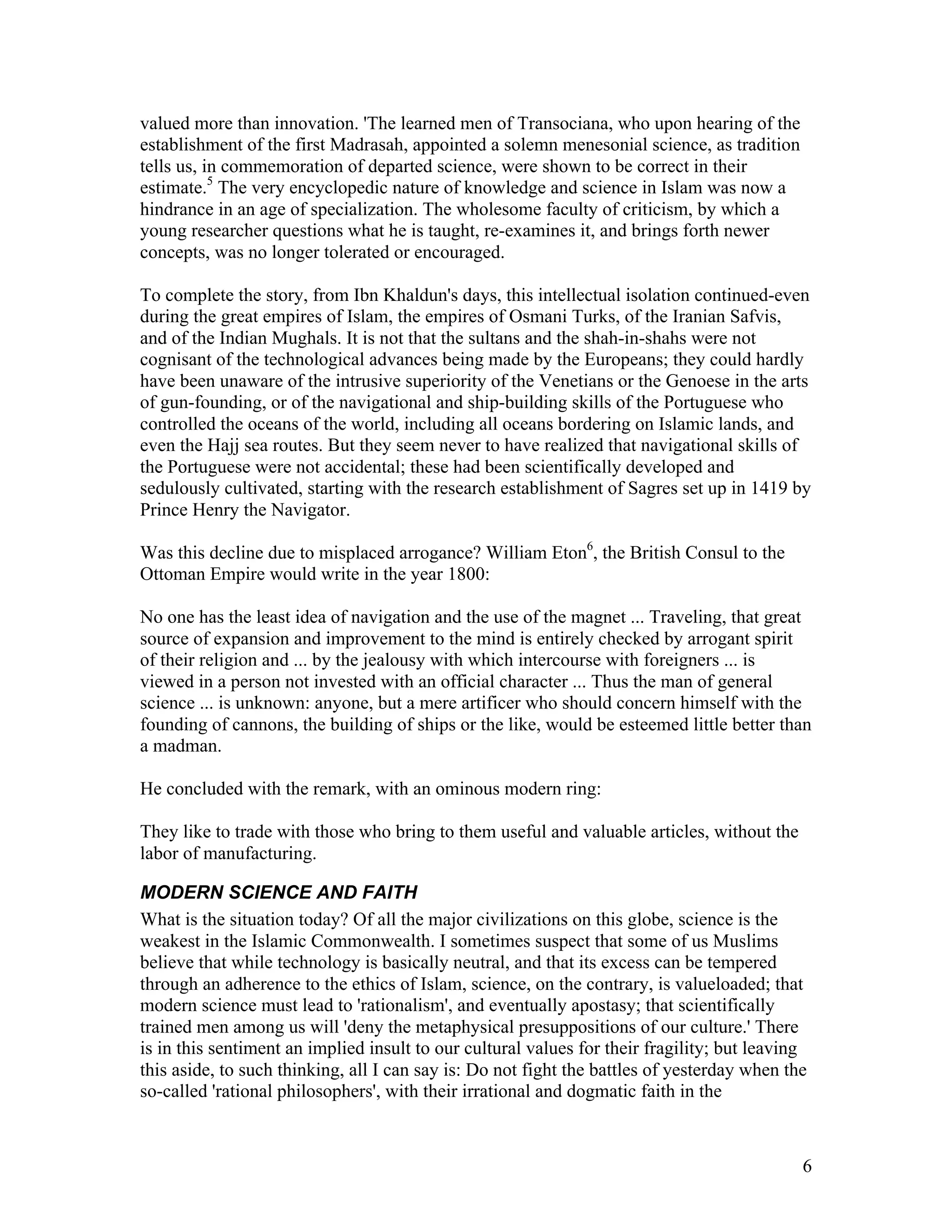 6
valued more than innovation. 'The learned men of Transociana, who upon hearing of the
establishment of the first Madrasah, appointed a solemn menesonial science, as tradition
tells us, in commemoration of departed science, were shown to be correct in their
estimate.5
The very encyclopedic nature of knowledge and science in Islam was now a
hindrance in an age of specialization. The wholesome faculty of criticism, by which a
young researcher questions what he is taught, re-examines it, and brings forth newer
concepts, was no longer tolerated or encouraged.
To complete the story, from Ibn Khaldun's days, this intellectual isolation continued-even
during the great empires of Islam, the empires of Osmani Turks, of the Iranian Safvis,
and of the Indian Mughals. It is not that the sultans and the shah-in-shahs were not
cognisant of the technological advances being made by the Europeans; they could hardly
have been unaware of the intrusive superiority of the Venetians or the Genoese in the arts
of gun-founding, or of the navigational and ship-building skills of the Portuguese who
controlled the oceans of the world, including all oceans bordering on Islamic lands, and
even the Hajj sea routes. But they seem never to have realized that navigational skills of
the Portuguese were not accidental; these had been scientifically developed and
sedulously cultivated, starting with the research establishment of Sagres set up in 1419 by
Prince Henry the Navigator.
Was this decline due to misplaced arrogance? William Eton6
, the British Consul to the
Ottoman Empire would write in the year 1800:
No one has the least idea of navigation and the use of the magnet ... Traveling, that great
source of expansion and improvement to the mind is entirely checked by arrogant spirit
of their religion and ... by the jealousy with which intercourse with foreigners ... is
viewed in a person not invested with an official character ... Thus the man of general
science ... is unknown: anyone, but a mere artificer who should concern himself with the
founding of cannons, the building of ships or the like, would be esteemed little better than
a madman.
He concluded with the remark, with an ominous modern ring:
They like to trade with those who bring to them useful and valuable articles, without the
labor of manufacturing.
MODERN SCIENCE AND FAITH
What is the situation today? Of all the major civilizations on this globe, science is the
weakest in the Islamic Commonwealth. I sometimes suspect that some of us Muslims
believe that while technology is basically neutral, and that its excess can be tempered
through an adherence to the ethics of Islam, science, on the contrary, is valueloaded; that
modern science must lead to 'rationalism', and eventually apostasy; that scientifically
trained men among us will 'deny the metaphysical presuppositions of our culture.' There
is in this sentiment an implied insult to our cultural values for their fragility; but leaving
this aside, to such thinking, all I can say is: Do not fight the battles of yesterday when the
so-called 'rational philosophers', with their irrational and dogmatic faith in the
 