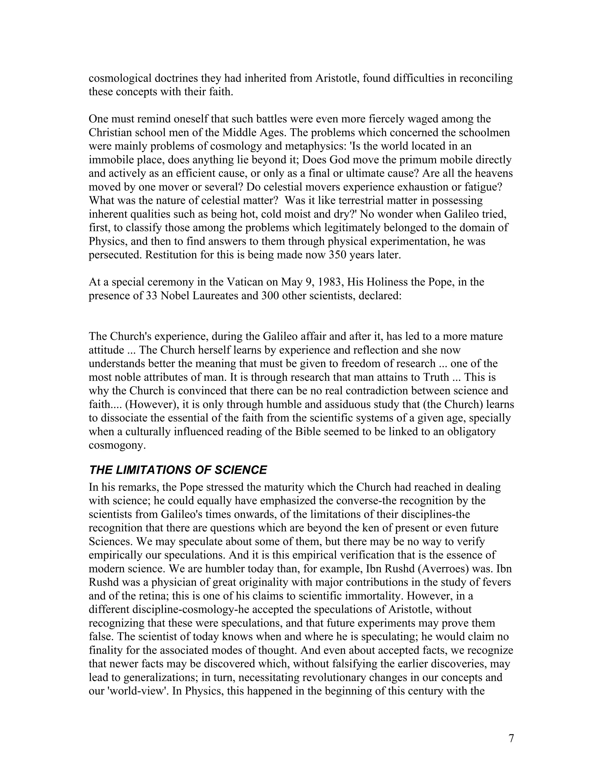 7
cosmological doctrines they had inherited from Aristotle, found difficulties in reconciling
these concepts with their faith.
One must remind oneself that such battles were even more fiercely waged among the
Christian school men of the Middle Ages. The problems which concerned the schoolmen
were mainly problems of cosmology and metaphysics: 'Is the world located in an
immobile place, does anything lie beyond it; Does God move the primum mobile directly
and actively as an efficient cause, or only as a final or ultimate cause? Are all the heavens
moved by one mover or several? Do celestial movers experience exhaustion or fatigue?
What was the nature of celestial matter? Was it like terrestrial matter in possessing
inherent qualities such as being hot, cold moist and dry?' No wonder when Galileo tried,
first, to classify those among the problems which legitimately belonged to the domain of
Physics, and then to find answers to them through physical experimentation, he was
persecuted. Restitution for this is being made now 350 years later.
At a special ceremony in the Vatican on May 9, 1983, His Holiness the Pope, in the
presence of 33 Nobel Laureates and 300 other scientists, declared:
The Church's experience, during the Galileo affair and after it, has led to a more mature
attitude ... The Church herself learns by experience and reflection and she now
understands better the meaning that must be given to freedom of research ... one of the
most noble attributes of man. It is through research that man attains to Truth ... This is
why the Church is convinced that there can be no real contradiction between science and
faith.... (However), it is only through humble and assiduous study that (the Church) learns
to dissociate the essential of the faith from the scientific systems of a given age, specially
when a culturally influenced reading of the Bible seemed to be linked to an obligatory
cosmogony.
THE LIMITATIONS OF SCIENCE
In his remarks, the Pope stressed the maturity which the Church had reached in dealing
with science; he could equally have emphasized the converse-the recognition by the
scientists from Galileo's times onwards, of the limitations of their disciplines-the
recognition that there are questions which are beyond the ken of present or even future
Sciences. We may speculate about some of them, but there may be no way to verify
empirically our speculations. And it is this empirical verification that is the essence of
modern science. We are humbler today than, for example, Ibn Rushd (Averroes) was. Ibn
Rushd was a physician of great originality with major contributions in the study of fevers
and of the retina; this is one of his claims to scientific immortality. However, in a
different discipline-cosmology-he accepted the speculations of Aristotle, without
recognizing that these were speculations, and that future experiments may prove them
false. The scientist of today knows when and where he is speculating; he would claim no
finality for the associated modes of thought. And even about accepted facts, we recognize
that newer facts may be discovered which, without falsifying the earlier discoveries, may
lead to generalizations; in turn, necessitating revolutionary changes in our concepts and
our 'world-view'. In Physics, this happened in the beginning of this century with the
 