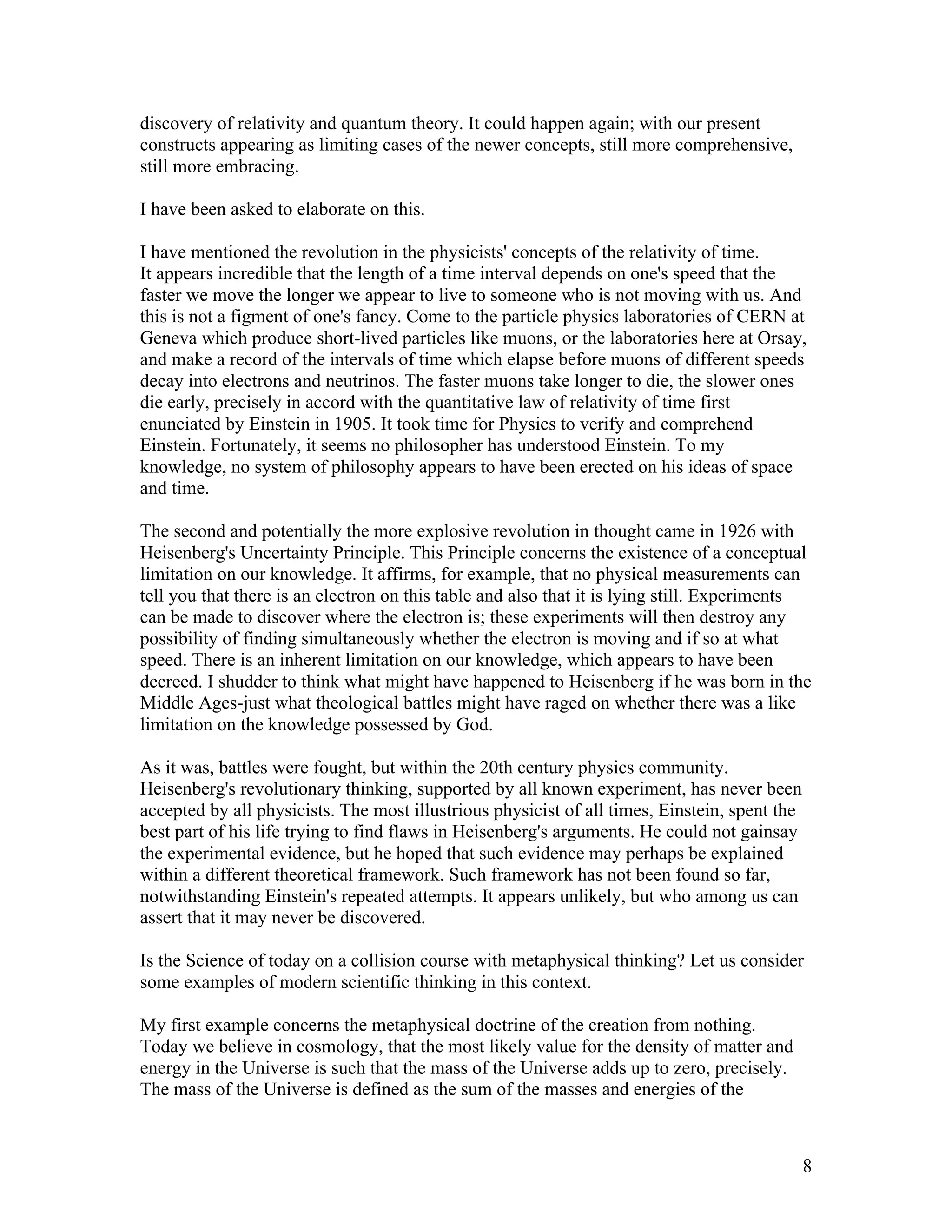 8
discovery of relativity and quantum theory. It could happen again; with our present
constructs appearing as limiting cases of the newer concepts, still more comprehensive,
still more embracing.
I have been asked to elaborate on this.
I have mentioned the revolution in the physicists' concepts of the relativity of time.
It appears incredible that the length of a time interval depends on one's speed that the
faster we move the longer we appear to live to someone who is not moving with us. And
this is not a figment of one's fancy. Come to the particle physics laboratories of CERN at
Geneva which produce short-lived particles like muons, or the laboratories here at Orsay,
and make a record of the intervals of time which elapse before muons of different speeds
decay into electrons and neutrinos. The faster muons take longer to die, the slower ones
die early, precisely in accord with the quantitative law of relativity of time first
enunciated by Einstein in 1905. It took time for Physics to verify and comprehend
Einstein. Fortunately, it seems no philosopher has understood Einstein. To my
knowledge, no system of philosophy appears to have been erected on his ideas of space
and time.
The second and potentially the more explosive revolution in thought came in 1926 with
Heisenberg's Uncertainty Principle. This Principle concerns the existence of a conceptual
limitation on our knowledge. It affirms, for example, that no physical measurements can
tell you that there is an electron on this table and also that it is lying still. Experiments
can be made to discover where the electron is; these experiments will then destroy any
possibility of finding simultaneously whether the electron is moving and if so at what
speed. There is an inherent limitation on our knowledge, which appears to have been
decreed. I shudder to think what might have happened to Heisenberg if he was born in the
Middle Ages-just what theological battles might have raged on whether there was a like
limitation on the knowledge possessed by God.
As it was, battles were fought, but within the 20th century physics community.
Heisenberg's revolutionary thinking, supported by all known experiment, has never been
accepted by all physicists. The most illustrious physicist of all times, Einstein, spent the
best part of his life trying to find flaws in Heisenberg's arguments. He could not gainsay
the experimental evidence, but he hoped that such evidence may perhaps be explained
within a different theoretical framework. Such framework has not been found so far,
notwithstanding Einstein's repeated attempts. It appears unlikely, but who among us can
assert that it may never be discovered.
Is the Science of today on a collision course with metaphysical thinking? Let us consider
some examples of modern scientific thinking in this context.
My first example concerns the metaphysical doctrine of the creation from nothing.
Today we believe in cosmology, that the most likely value for the density of matter and
energy in the Universe is such that the mass of the Universe adds up to zero, precisely.
The mass of the Universe is defined as the sum of the masses and energies of the
 