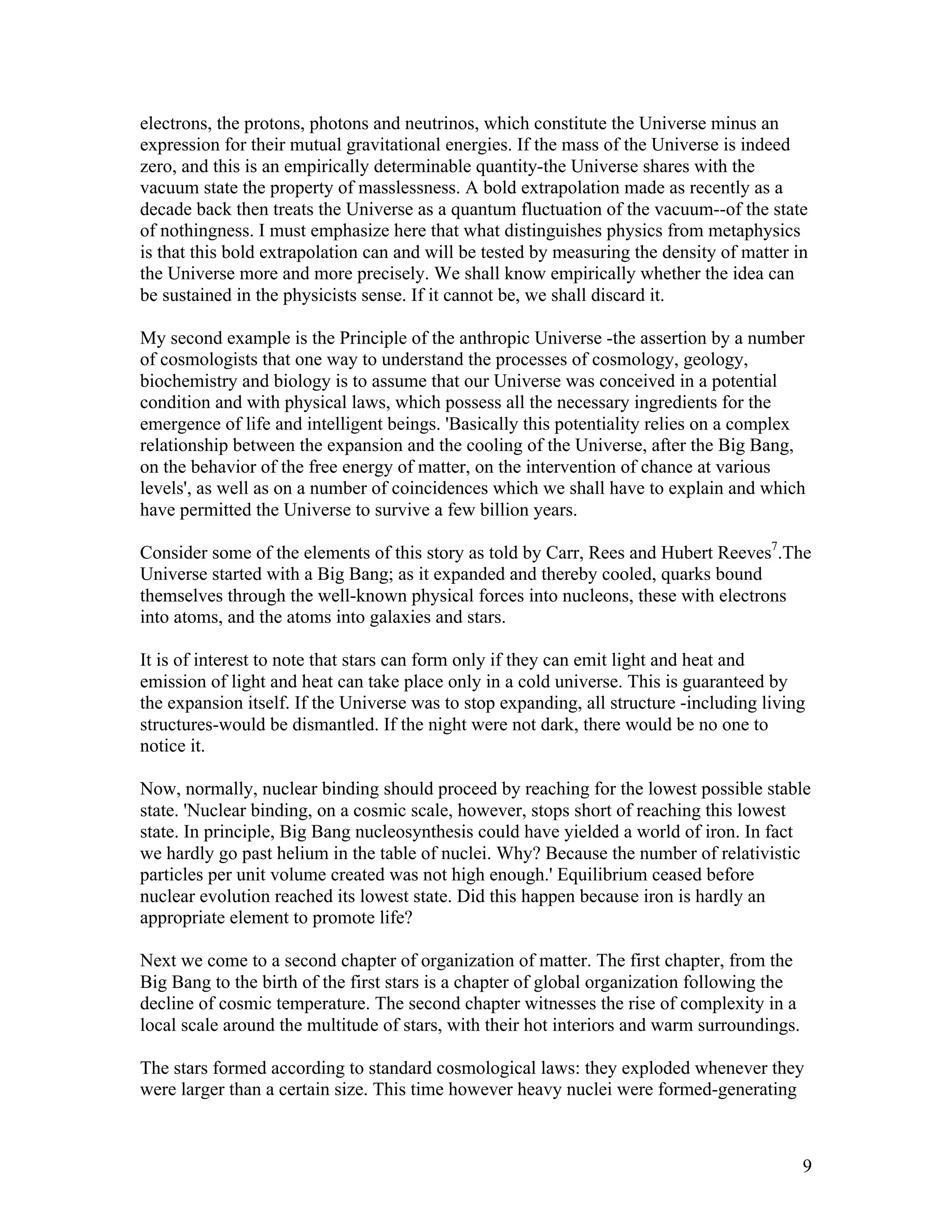 9
electrons, the protons, photons and neutrinos, which constitute the Universe minus an
expression for their mutual gravitational energies. If the mass of the Universe is indeed
zero, and this is an empirically determinable quantity-the Universe shares with the
vacuum state the property of masslessness. A bold extrapolation made as recently as a
decade back then treats the Universe as a quantum fluctuation of the vacuum--of the state
of nothingness. I must emphasize here that what distinguishes physics from metaphysics
is that this bold extrapolation can and will be tested by measuring the density of matter in
the Universe more and more precisely. We shall know empirically whether the idea can
be sustained in the physicists sense. If it cannot be, we shall discard it.
My second example is the Principle of the anthropic Universe -the assertion by a number
of cosmologists that one way to understand the processes of cosmology, geology,
biochemistry and biology is to assume that our Universe was conceived in a potential
condition and with physical laws, which possess all the necessary ingredients for the
emergence of life and intelligent beings. 'Basically this potentiality relies on a complex
relationship between the expansion and the cooling of the Universe, after the Big Bang,
on the behavior of the free energy of matter, on the intervention of chance at various
levels', as well as on a number of coincidences which we shall have to explain and which
have permitted the Universe to survive a few billion years.
Consider some of the elements of this story as told by Carr, Rees and Hubert Reeves7
.The
Universe started with a Big Bang; as it expanded and thereby cooled, quarks bound
themselves through the well-known physical forces into nucleons, these with electrons
into atoms, and the atoms into galaxies and stars.
It is of interest to note that stars can form only if they can emit light and heat and
emission of light and heat can take place only in a cold universe. This is guaranteed by
the expansion itself. If the Universe was to stop expanding, all structure -including living
structures-would be dismantled. If the night were not dark, there would be no one to
notice it.
Now, normally, nuclear binding should proceed by reaching for the lowest possible stable
state. 'Nuclear binding, on a cosmic scale, however, stops short of reaching this lowest
state. In principle, Big Bang nucleosynthesis could have yielded a world of iron. In fact
we hardly go past helium in the table of nuclei. Why? Because the number of relativistic
particles per unit volume created was not high enough.' Equilibrium ceased before
nuclear evolution reached its lowest state. Did this happen because iron is hardly an
appropriate element to promote life?
Next we come to a second chapter of organization of matter. The first chapter, from the
Big Bang to the birth of the first stars is a chapter of global organization following the
decline of cosmic temperature. The second chapter witnesses the rise of complexity in a
local scale around the multitude of stars, with their hot interiors and warm surroundings.
The stars formed according to standard cosmological laws: they exploded whenever they
were larger than a certain size. This time however heavy nuclei were formed-generating
 