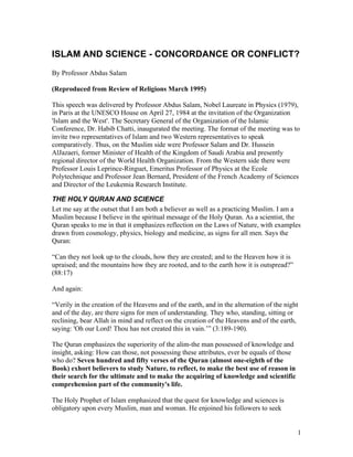 1
ISLAM AND SCIENCE - CONCORDANCE OR CONFLICT?
By Professor Abdus Salam
(Reproduced from Review of Religions March 1995)
This speech was delivered by Professor Abdus Salam, Nobel Laureate in Physics (1979),
in Paris at the UNESCO House on April 27, 1984 at the invitation of the Organization
'Islam and the West'. The Secretary General of the Organization of the Islamic
Conference, Dr. Habib Chatti, inaugurated the meeting. The format of the meeting was to
invite two representatives of Islam and two Western representatives to speak
comparatively. Thus, on the Muslim side were Professor Salam and Dr. Hussein
AlJazaeri, former Minister of Health of the Kingdom of Saudi Arabia and presently
regional director of the World Health Organization. From the Western side there were
Professor Louis Leprince-Ringuet, Emeritus Professor of Physics at the Ecole
Polytechnique and Professor Jean Bernard, President of the French Academy of Sciences
and Director of the Leukemia Research Institute.
THE HOLY QURAN AND SCIENCE
Let me say at the outset that I am both a believer as well as a practicing Muslim. I am a
Muslim because I believe in the spiritual message of the Holy Quran. As a scientist, the
Quran speaks to me in that it emphasizes reflection on the Laws of Nature, with examples
drawn from cosmology, physics, biology and medicine, as signs for all men. Says the
Quran:
“Can they not look up to the clouds, how they are created; and to the Heaven how it is
upraised; and the mountains how they are rooted, and to the earth how it is outspread?”
(88:17)
And again:
“Verily in the creation of the Heavens and of the earth, and in the alternation of the night
and of the day, are there signs for men of understanding. They who, standing, sitting or
reclining, bear Allah in mind and reflect on the creation of the Heavens and of the earth,
saying: 'Oh our Lord! Thou has not created this in vain.’” (3:189-190).
The Quran emphasizes the superiority of the alim-the man possessed of knowledge and
insight, asking: How can those, not possessing these attributes, ever be equals of those
who do? Seven hundred and fifty verses of the Quran (almost one-eighth of the
Book) exhort believers to study Nature, to reflect, to make the best use of reason in
their search for the ultimate and to make the acquiring of knowledge and scientific
comprehension part of the community's life.
The Holy Prophet of Islam emphasized that the quest for knowledge and sciences is
obligatory upon every Muslim, man and woman. He enjoined his followers to seek
 
