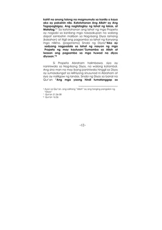 -12-
kahit na anong tulong na magmumula sa kanila o kaya
ako ay pakainin nila. Katotohanan Ang Allah6 ay Ang
Tagapagbigay, Ang nagtataglay ng lahat ng lakas, at
Matatag.“7 Sa katotohanan ang lahat ng mga Propeta
ay nagsabi sa kanilang mga nasasakupan na walang
dapat sambahin maliban sa Nag-iisang Diyos lamang
(kaisahan) at itigil ang pagsamba sa lahat ng Kanyang
mga nilikha. (paganismo) Sinabi ng Diyos:“Ako ay
sadyang nagpadala sa lahat ng nasyon ng mga
Propeta ng may kautusan:“Sumamba sa Allah at
iwasan ang pagsamba sa mga huwad na diyos
diyosan.“8
Si Propeta Abraham halimbawa, siya ay
naniniwala sa Nag-iisang Diyos, na walang katambal.
Ang sino man na may ibang paniniwala hinggil sa Diyos
ay sumasalungat sa relihiyong sinusunod ni Abraham at
siya ay naliligaw ng landas. Sinabi ng Diyos sa banal na
Qur’an “Ang mga yaong hindi tumatanggap sa
6 Ayon sa Qur’an, ang salitang “Allah” ay ang tanging pangalan ng
“Diyos”
7 Qur'an 51:56-58
8 Qur'an 16:36
 