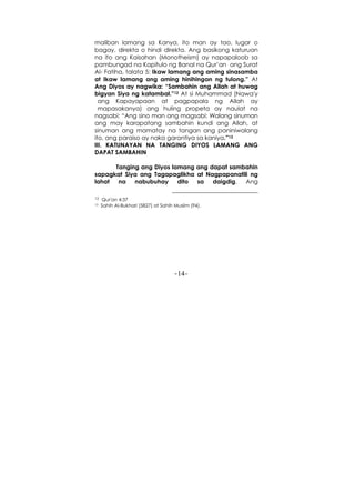 -14-
maliban lamang sa Kanya, ito man ay tao, lugar o
bagay, direkta o hindi direkta. Ang basikong katuruan
na ito ang Kaisahan (Monotheism) ay napapaloob sa
pambungad na Kapitulo ng Banal na Qur’an ang Surat
Al- Fatiha, talata 5: Ikaw lamang ang aming sinasamba
at Ikaw lamang ang aming hinihingan ng tulong.” At
Ang Diyos ay nagwika: “Sambahin ang Allah at huwag
bigyan Siya ng katambal.”12 At si Muhammad (Nawa'y
ang Kapayapaan at pagpapala ng Allah ay
mapasakanya) ang huling propeta ay naulat na
nagsabi: “Ang sino man ang magsabi: Walang sinuman
ang may karapatang sambahin kundi ang Allah, at
sinuman ang mamatay na tangan ang paniniwalang
ito, ang paraiso ay naka garantiya sa kaniya.”13
III. KATUNAYAN NA TANGING DIYOS LAMANG ANG
DAPAT SAMBAHIN
Tanging ang Diyos lamang ang dapat sambahin
sapagkat Siya ang Tagapaglikha at Nagpapanatili ng
lahat na nabubuhay dito sa daigdig. Ang
12 Qur'an 4:37
13 Sahih Al-Bukhari (5827) at Sahih Muslim (94).
 