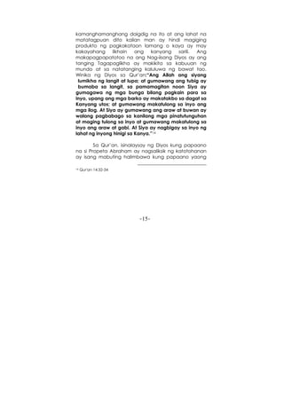 -15-
kamanghamanghang daigdig na ito at ang lahat na
matatagpuan dito kailan man ay hindi magiging
produkto ng pagkakataon lamang o kaya ay may
kakayahang likhain ang kanyang sarili. Ang
makapagpapatotoo na ang Nag-iisang Diyos ay ang
tanging Tagapaglikha ay makikita sa kabuuan ng
mundo at sa natatanging kaluluwa ng bawat tao.
Winika ng Diyos sa Qur’an:“Ang Allah ang siyang
lumikha ng langit at lupa; at gumawang ang tubig ay
bumaba sa langit, sa pamamagitan noon Siya ay
gumagawa ng mga bunga bilang pagkain para sa
inyo, upang ang mga barko ay makatakbo sa dagat sa
Kanyang utos; at gumawang makatulong sa inyo ang
mga ilog. At Siya ay gumawang ang araw at buwan ay
walang pagbabago sa kanilang mga pinatutunguhan
at maging tulong sa inyo at gumawang makatulong sa
inyo ang araw at gabi. At Siya ay nagbigay sa inyo ng
lahat ng inyong hinigi sa Kanya.”14
Sa Qur’an, isinalaysay ng Diyos kung papaano
na si Propeta Abraham ay nagsaliksik ng katotohanan
ay isang mabuting halimbawa kung papaano yaong
14 Qur'an 14:32-34
 