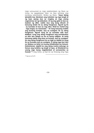 -16-
mga sumusunod sa mga palatandaan ng Diyos ay
tunay na gagabayan Niya na Siya lamang ang
kanilang sasambahin; Winika ng Diyos: “Kaya Aking
ipinakita kay Abraham ang kaharian ng mga langit at
ng lupa upang siya ay maging sa mga yaong
nagmamay-ari ng katiyakan. At ng ang gabi at siya ay
balutan ng dilim, nakita niya ang isang bituwin at
kanyang sinabi: Ito ay aking Panginoon. Ngunit ng ito
ay bumaba at siya ay nag wika, Hindi ko mahal ang
mga bagay na nawawala.” “At nang kanyang makita
ang buwang tumatas, siya ay sumigaw: Ito ay aking
Panginoon. Ngunit nang ito ay bumaba sabi niya:
Maliban, kung ang aking Panginoon ang pumatnubay
sa akin ako talaga ay isa sa taong naligaw. At nang
kanyang nakita ang araw na tumaas, siya ay sumigaw:
Ito ang aking Panginoon! Ito ay higit na dakila! At nang
ito ay bumaba siya ay sumigaw: O aking mga tao! Ako
ay Malaya sa lahat na inyong inihalintulad (sa Kanya).
Katotohanan, Ipipihit ko ang aking mukha patungo sa
Kanya ang lumikha ng langit at lupa, at itinatakwil ko
yaong mga taong nagtatambal at sumasamba sa
huwad.”15 Ang totoo, sa Qur’an ay tinawag ang mga
15 Qur'an 6:75-79
 