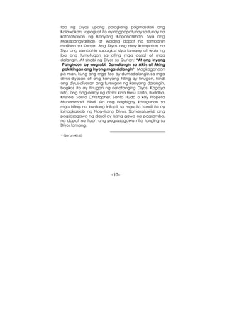 -17-
tao ng Diyos upang palagiang pagmasdan ang
Kalawakan, sapagkat ito ay nagpapatunay sa tunay na
katotohanan ng Kanyang Kapanatilihan, Siya ang
Makapangyarihan at walang dapat na sambahin
maliban sa Kanya, Ang Diyos ang may karapatan na
Siya ang sambahin sapagkat siya lamang at wala ng
iba ang tumutugon sa ating mga dasal at mga
dalangin. At sinabi ng Diyos sa Qur’an: “At ang inyong
Panginoon ay nagsabi: Dumalangin sa Akin at Aking
pakikingan ang inyong mga dalangin16 Magkaganoon
pa man, kung ang mga tao ay dumadalangin sa mga
diyus-diyosan at ang kanyang hiling ay tinugon, hindi
ang diyus-diyosan ang tumugon ng kanyang dalangin,
bagkos ito ay tinugon ng natatanging Diyos. Kagaya
nito, ang pag-aalay ng dasal kina Hesu Kristo, Buddha,
Krishna, Santo Christopher, Santo Huda o kay Propeta
Muhammad, hindi sila ang nagbigay katugunan sa
mga hiling na kanilang inilapit sa mga ito kundi ito ay
ipinagkaloob ng Nag-iisang Diyos. Samakatuwid, ang
pagsasagawa ng dasal ay isang gawa na pagsamba,
na dapat na ituon ang pagsasagawa nito tanging sa
Diyos lamang.
16 Qur'an 40:60
 