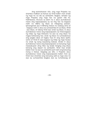 -18-
Ang katotohanan nito, ang mga Propeta na
sinamba maliban sa Kanya ay hindi kailan man sinabi
ng mga ito na sila ay sambahin. Bagkos, binalan ng
mga Propeta ang mga tao na gawin nila ito.
Halimbawa, itinuturo sa Islam na si Jesus (sumakanya
nawa ang kapayapaan) ay isa ring tao na kagaya
natin na nilikha ng Diyos sa milagrong paraan.
Ipinanganak siya ni Birheng Marya na walang ama at
kagaya natin si Jesus ay sumasamba rin sa Diyos. Hindi
siya Diyos, at lalong hindi siya anak ng Diyos. Si Jesus
(sumakanya nawa ang kapayapaan) ay hindi kagaya
ng iniisip ng mga Kristyano na siya ay ang Diyos na
nagsa katawang tao, anak ng Diyos na sumasakanya
ang pagka diyos at taglay niya rin ang diyos ispiritu
santo at hindi rin siya kagaya ng iniisip ng mga Hudyo
na anak ng isang bayarang babae. Sinabi ni Jesus
(sumakanya nawa ang kapayapaan) sa kanyang mga
nasasakupan (Ang tribo ng Israel) tanging ang Diyos
lamang ang dapat na sambahin. Hindi niya sinabi
kailan man na siya ay sambahin pati narin ang kanyang
inang si Marya. Dagdag pa dito, si Propeta Jesus
(sumakanya nawa ang kapayapaan) kailan man ay
hindi niya sinamba ang kanyang sarili sa mga oras na
siya ay sumasamba bagkos siya ay tumatawag at
 