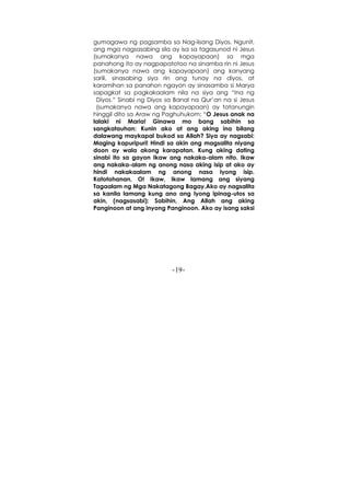 -19-
gumagawa ng pagsamba sa Nag-iisang Diyos. Ngunit,
ang mga nagsasabing sila ay isa sa tagasunod ni Jesus
(sumakanya nawa ang kapayapaan) sa mga
panahong ito ay nagpapatotoo na sinamba rin ni Jesus
(sumakanya nawa ang kapayapaan) ang kanyang
sarili, sinasabing siya rin ang tunay na diyos, at
karamihan sa panahon ngayon ay sinasamba si Marya
sapagkat sa pagkakaalam nila na siya ang “Ina ng
Diyos.” Sinabi ng Diyos sa Banal na Qur’an na si Jesus
(sumakanya nawa ang kapayapaan) ay tatanungin
hinggil dito sa Araw ng Paghuhukom: “O Jesus anak na
lalaki ni Maria! Ginawa mo bang sabihin sa
sangkatauhan: Kunin ako at ang aking ina bilang
dalawang maykapal bukod sa Allah? Siya ay nagsabi:
Maging kapuripuri! Hindi sa akin ang magsalita niyang
doon ay wala akong karapatan. Kung aking dating
sinabi ito sa gayon Ikaw ang nakaka-alam nito. Ikaw
ang nakaka-alam ng anong nasa aking isip at ako ay
hindi nakakaalam ng anong nasa Iyong isip.
Katotohanan, O! Ikaw, Ikaw lamang ang siyang
Tagaalam ng Mga Nakatagong Bagay.Ako ay nagsalita
sa kanila lamang kung ano ang Iyong ipinag-utos sa
akin, (nagsasabi): Sabihin, Ang Allah ang aking
Panginoon at ang inyong Panginoon. Ako ay isang saksi
 