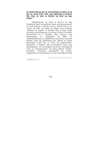 -20-
sa kanila habang ako ay namamalagi sa kanila, at ng
ako ay Iyong kunin, Ikaw ang tagamasid sa ibabaw
nila. Ikaw ay saksi sa ibabaw ng lahat ng mga
bagay.”17
Binigyang-diin ng Diyos sa Qur’an na ang
Propetang Jesus (sumakanya nawa ang kapayapaan)
ay hindi pinatay o ipinako sa krus, subalit siya ay ini-
akyat ng Diyos sa langit na taglay ang kanyang
katawan at espiritu at ibabalik siya sa lupa bago
dumating ang katapusan ng mundo. Sinabi ni Propeta
Muhammad na si Propeta Jesus (nawa'y ang
Kapayapaan at Pagpapala ng Allah ay
mapasaasakanya) ay maghahari sa lupa ayon sa batas
Islamiko tulad ng ordinaryong tao, ililibing at muling
ibabangon tulad nila sa araw ng paghuhukom.
Datapwa’t si Propeta Jesus (sumakanya nawa ang
kapayapaan) din ay binigyan ng buhay, ipinanganak
mula sa sinapupunanan ng isang babae, tinulian,
kumakain, natutulog, gumagamit ng banyo,
nagdarasal, at mamamatay, siya ay hindi dapat ituring
17 Qur'an 5:116 - 117
 