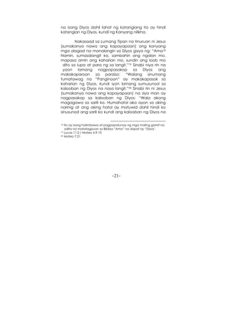 -21-
na isang Diyos dahil lahat ng katangiang ito ay hindi
katangian ng Diyos, kundi ng Kanyang nilikha.
Nakasaad sa Lumang Tipan na tinuruan ni Jesus
(sumakanya nawa ang kapayapaan) ang kanyang
mga alagad na manalangin sa Diyos gaya ng: “Ama18
Namin, sumasalangit ka, sambahin ang ngalan mo,
mapasa amin ang kaharian mo, sundin ang loob mo
dito sa lupa at para ng sa langit.”19 Sinabi niya rin na
yaon lamang nagpapasakop sa Diyos ang
makakaparoon sa paraiso: “Walang sinumang
tumatawag na “Panginoon” ay makakapasok sa
kaharian ng Diyos, kundi iyon lamang sumusunod sa
kalooban ng Diyos na nasa langit.”20 Sinabi rin ni Jesus
(sumakanya nawa ang kapayapaan) na siya man ay
nagpasakop sa kalooban ng Diyos: “Wala akong
magagawa sa sarili ko. Humahatol ako ayon sa aking
narinig at ang aking hatol ay matuwid dahil hindi ko
sinusunod ang sarili ko kundi ang kalooban ng Diyos na
18 Ito ay isang halimbawa at pagpapatunay ng mga maling gamit na
salita na matatagpuan sa Bibliya “Ama” na dapat ay “Diyos".
19 Lucas 11:2 / Mateo 6:9-10
20 Mateo 7:21
 