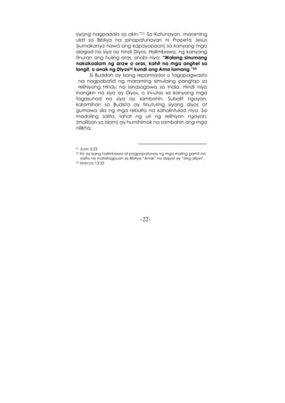 -22-
siyang nagpadala sa akin.”21 Sa Katunayan, maraming
ulat sa Bibliya na pinapatunayan ni Propeta Jesus
(sumakanya nawa ang kapayapaan) sa kanyang mga
alagad na siya ay hindi Diyos. Halimbawa, ng kanyang
tinuran ang huling oras, sinabi niya: “Walang sinumang
nakakaalam ng araw o oras, kahit na mga anghel sa
langit, o anak ng Diyos22 kundi ang Ama lamang.”23
Si Buddah ay isang repormador o tagapagwasto
na nagpabatid ng maraming simulaing pangtao sa
relihiyong Hindu na isinasagawa sa India. Hindi niya
inangkin na siya ay Diyos, o ini-utos sa kanyang mga
tagasunod na siya ay sambahin. Subalit ngayon,
karamihan sa Budista ay tinuturing siyang diyos at
gumawa sila ng mga rebulto na kahalintulad niya. Sa
madaling salita, lahat ng uri ng relihiyon ngayon,
(maliban sa Islam) ay humihimok na sambahin ang mga
nilikha.
21 Juan 5:23
22 Ito ay isang halimbawa at pagpapatunay ng mga maling gamit na
salita na matatagpuan sa Bibliya “Anak” na dapat ay “ang alipin".
23 Marcos 13:32
 