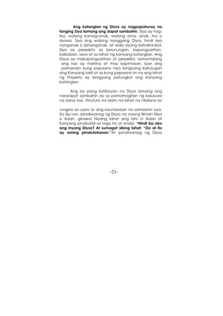 -23-
Ang katangian ng Diyos ay nagpapatunay na
tanging Siya lamang ang dapat sambahin. Siya ay nag-
iisa, walang kamag-anak, walang ama, anak, ina o
asawa. Siya ang walang hanggang Diyos, hindi siya
nanganak o ipinanganak, at wala siyang kahalintulad.
Siya ay perpekto sa karunungan, kapangyarihan,
kalooban, awa at sa lahat ng kanyang katangian. Ang
Diyos ay makapangyarihan at perpekto, samantalang
ang tao ay mahina at may kapintasan. Iyan ang
pamaraan kung papaano niya binigyang kahulugan
ang Kanyang sarili at sa kung papaano rin na ang lahat
ng Propeta ay binigyang patungkol ang Kanyang
katangian.
Ang isa pang katibayan na Diyos lamang ang
nararapat sambahin ay sa pamamagitan ng kaluluwa
ng isang tao. Itinuturo ng Islam na lahat ng nilalang ay
nakatatak na sa kanyang kaluluwa ang karunungan
tungkol sa Diyos at ang kaunawaan na sambahin Siya.
Sa Qu’ran, ipinaliwanag ng Diyos na noong likhain Niya
si Adan, ginawa Niyang lahat ang lahi ni Adan at
Kanyang pinabatid sa mga ito at sinabi: “Hindi ba ako
ang inyong Diyos? At sumagot silang lahat: “Oo at ito
ay aming pinatutohanan.”At ipinaliwanag ng Diyos
 
