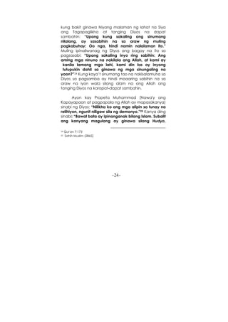-24-
kung bakit ginawa Niyang malaman ng lahat na Siya
ang Tagapaglikha at tanging Diyos na dapat
sambahin: “Upang kung sakaling ang sinumang
nilalang, ay sasabihin na sa araw ng muling
pagkabuhay: Oo nga, hindi namin nalalaman ito.”
Muling ipinaliwanag ng Diyos ang bagay na ito sa
pagsasabi: “Upang sakaling inyo ring sabihin: Ang
aming mga ninuno na nakilala ang Allah, at kami ay
kanila lamang mga lahi, kami din ba ay inyong
tutupukin dahil sa ginawa ng mga sinungaling na
yaon?”24 Kung kaya’t sinumang tao na nakisalamuha sa
Diyos sa pagsamba ay hindi maaaring sabihin na sa
araw na iyon wala silang alam na ang Allah ang
tanging Diyos na karapat-dapat sambahin.
Ayon kay Propeta Muhammad (Nawa'y ang
Kapayapaan at pagpapala ng Allah ay mapasakanya)
sinabi ng Diyos: “Nilikha ko ang mga alipin sa tunay na
relihiyon, ngunit niligaw sila ng demonyo.”25 Kanya ding
sinabi: “Bawat bata ay ipinanganak bilang Islam. Subalit
ang kanyang magulang ay ginawa silang Hudyo,
24 Qur'an 7:173
25 Sahih Muslim (2865)
 