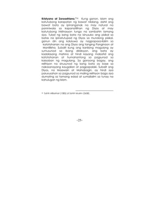 -25-
Kristyano at Zoroastriano.”26 Kung ganon, Islam ang
katutubong karapatan ng bawat nilalang, dahil ang
bawat bata ay ipinanganak na may natural na
paniniwala sa kapanatilihan ng Diyos at may
katutubong inklinasyon tungo na sambahin lamang
siya. Tulad ng isang bata na isinusuko ang pisikal sa
batas na ipinatutupad ng Diyos sa mundong pisikal,
ganun din ang kaluluwa ay nagpapasa-ilalim sa
katotohanan na ang Diyos ang tanging Panginoon at
Manlilikha. Subalit kung ang kanilang magulang ay
sumusunod sa ibang direksyon, ang bata ay
kadalasang mahina at hindi kayang mabatid ang
katotohanan at humahantong sa pagsunod sa
kalooban ng magulang. Sa ganoong bagay, ang
relihiyon na sinusunod ng isang bata ay base sa
nakasanayang kaugalian at pagpapalaki. Subalit ang
Diyos, na Maawain at Mahabagin, ay hindi siya
parurusahan sa pagsunod sa maling relihiyon bago siya
dumating sa tamang edad at sumailalim sa tunay na
kahulugan ng Islam.
26 Sahih AlBukhari (1385) at Sahih Muslim (2658).
 