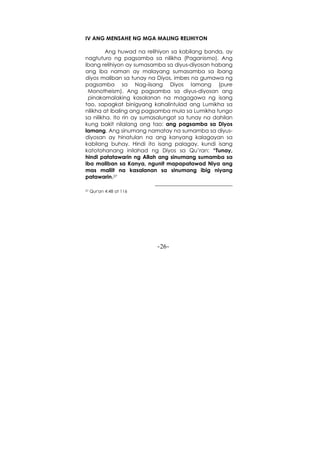 -26-
IV ANG MENSAHE NG MGA MALING RELIHIYON
Ang huwad na relihiyon sa kabilang banda, ay
nagtuturo ng pagsamba sa nilikha (Paganismo). Ang
ibang relihiyon ay sumasamba sa diyus-diyosan habang
ang iba naman ay malayang sumasamba sa ibang
diyos maliban sa tunay na Diyos, imbes na gumawa ng
pagsamba sa Nag-iisang Diyos lamang (pure
Monotheism). Ang pagsamba sa diyus-diyosan ang
pinakamalaking kasalanan na magagawa ng isang
tao, sapagkat binigyang kahalintulad ang Lumikha sa
nilikha at ibaling ang pagsamba mula sa Lumikha tungo
sa nilikha. Ito rin ay sumasalungat sa tunay na dahilan
kung bakit nilalang ang tao: ang pagsamba sa Diyos
lamang. Ang sinumang namatay na sumamba sa diyus-
diyosan ay hinatulan na ang kanyang kalagayan sa
kabilang buhay. Hindi ito isang palagay, kundi isang
katotohanang inilahad ng Diyos sa Qu’ran: “Tunay,
hindi patatawarin ng Allah ang sinumang sumamba sa
iba maliban sa Kanya, ngunit mapapatawad Niya ang
mas maliit na kasalanan sa sinumang ibig niyang
patawarin.27
27 Qur'an 4:48 at 116
 