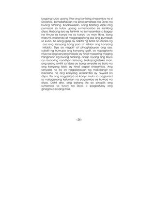 -28-
bagong kubo upang itira ang kanilang sinasamba na si
Skwatoo, kumakatawan na pinakamataas na Diyos ng
buong nilalang. Kinabukasan, isang batang lalaki ang
pumasok sa kubo upang sumamamba sa kanilang
diyos. Habang siya ay tahimik na sumasamba sa bagay
na itinuro sa kanya na sa kanya ay may likha, isang
marumi, matanda at magarapatang aso ang pumasok
sa kubo. Sa isang iglap ay nakita ng bata na itinaas ng
aso ang kanyang isang paa at inihian ang kanyang
iniidolo. Siya ay nagalit at pinagtabuyan ang aso,
subalit ng humupa ang kanyang galit, ay napagtanto
niya na ang kanyang iniidolo ay hindi maaaring maging
Panginoon ng buong nilalang. Naisip niyang ang Diyos
ay maaaring nandiyan lamang. Nakapagtataka man,
ang asong umihi sa idolo ay isang senyales sa bata na
ang kanyang idolo ay hindi dapat sinasamba. Ang
senyales na ito ay naglalarawan ng makalangit na
mensahe na ang kanyang sinasamba ay huwad na
diyos. Ito ang nagpalaya sa kanya mula sa pagsunod
sa nakagisnang katuruan na pagsamba sa huwad na
diyos. Dahil dito, ang batang ito ay pinapili: ang
sumamba sa tunay na Diyos o ipagpatuloy ang
ginagawa niyang mali.
 